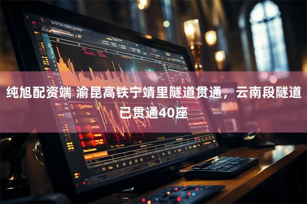 纯旭配资端 渝昆高铁宁靖里隧道贯通，云南段隧道已贯通40座