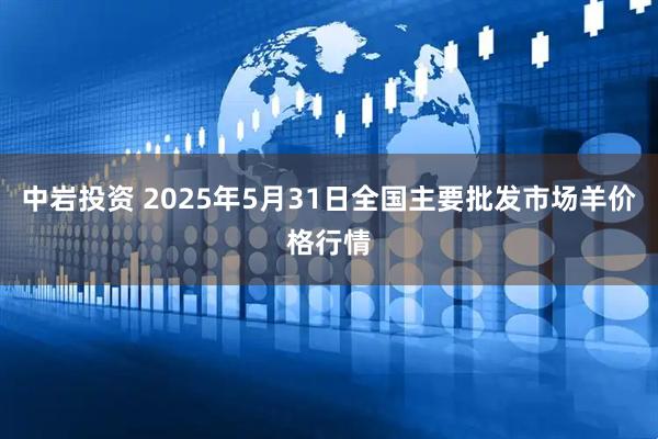 中岩投资 2025年5月31日全国主要批发市场羊价格行情