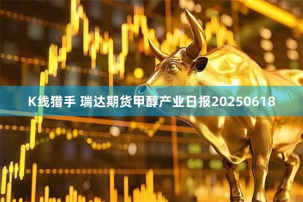 K线猎手 瑞达期货甲醇产业日报20250618