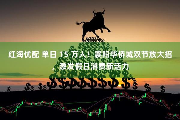 红海优配 单日 15 万人！襄阳华侨城双节放大招，激发假日消费新活力