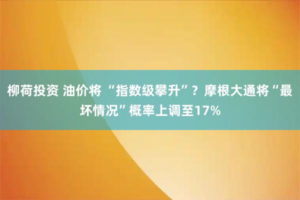 柳荷投资 油价将 “指数级攀升”？摩根大通将“最坏情况”概率上调至17%