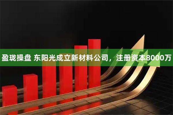 盈珑操盘 东阳光成立新材料公司，注册资本8000万