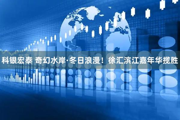 科银宏泰 奇幻水岸·冬日浪漫！徐汇滨江嘉年华揽胜