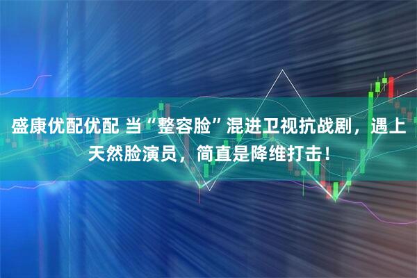 盛康优配优配 当“整容脸”混进卫视抗战剧，遇上天然脸演员，简直是降维打击！