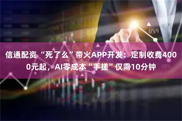 信通配资 “死了么”带火APP开发：定制收费4000元起，AI零成本“手搓”仅需10分钟
