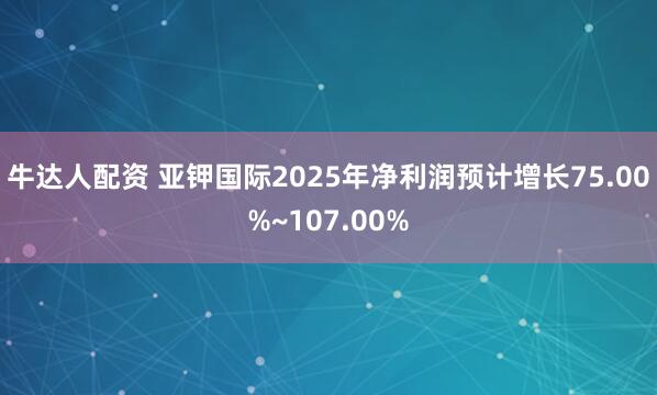 牛达人配资 亚钾国际2025年净利润预计增长75.00%~107.00%