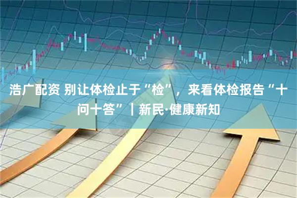浩广配资 别让体检止于“检”，来看体检报告“十问十答”｜新民·健康新知