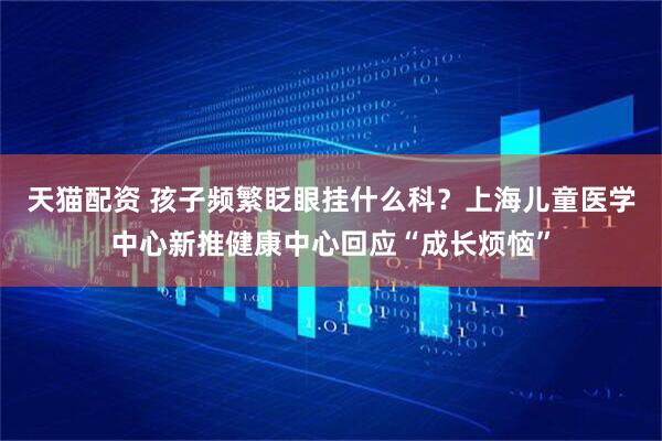 天猫配资 孩子频繁眨眼挂什么科？上海儿童医学中心新推健康中心回应“成长烦恼”
