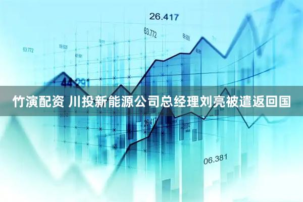 竹演配资 川投新能源公司总经理刘亮被遣返回国