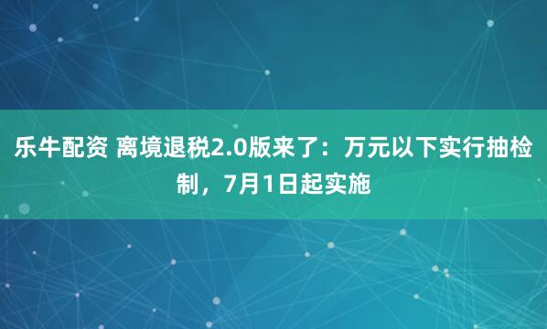 乐牛配资 离境退税2.0版来了：万元以下实行抽检制，7月1日起实施