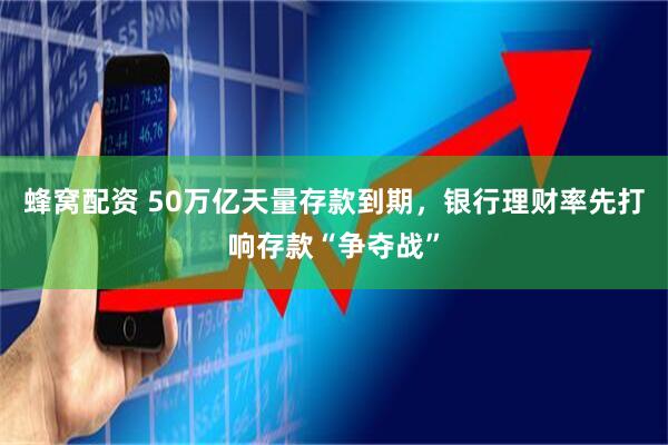 蜂窝配资 50万亿天量存款到期，银行理财率先打响存款“争夺战”