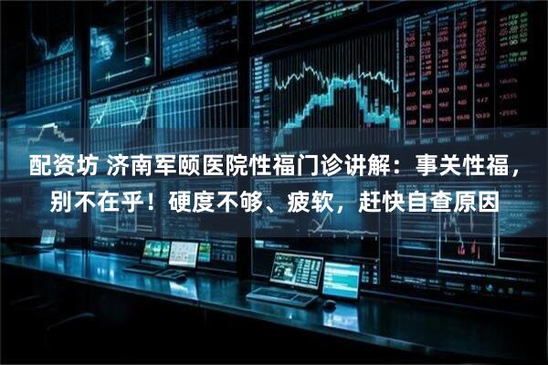 配资坊 济南军颐医院性福门诊讲解：事关性福，别不在乎！硬度不够、疲软，赶快自查原因
