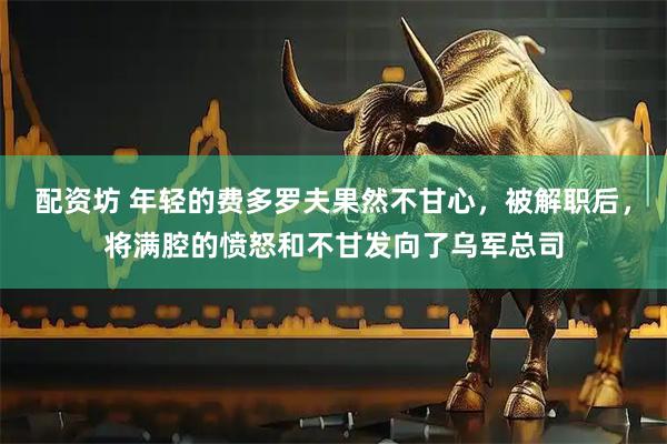 配资坊 年轻的费多罗夫果然不甘心，被解职后，将满腔的愤怒和不甘发向了乌军总司